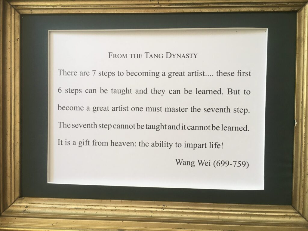 There are 7 steps to becoming a great artist…these first 6 steps can be taught and they can be learned. But to become a great artist one must master the seventh step. The seventh step cannot be taught and it cannot be learned. It is a gift from heaven: the ability to impart life!

From the Tang Dynasty, Wang Wei (699-759)
